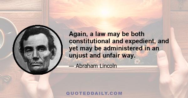 Again, a law may be both constitutional and expedient, and yet may be administered in an unjust and unfair way.