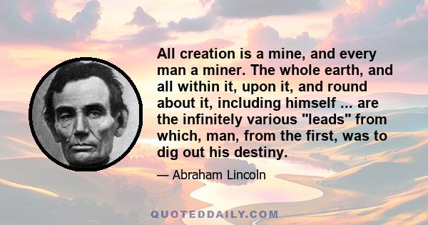 All creation is a mine, and every man a miner. The whole earth, and all within it, upon it, and round about it, including himself ... are the infinitely various leads from which, man, from the first, was to dig out his