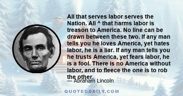 All that serves labor serves the Nation. All ^ that harms labor is treason to America. No line can be drawn between these two. If any man tells you he loves America, yet hates labor, he is a liar. If any man tells you