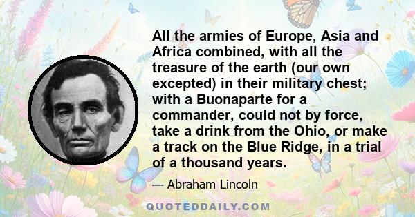 All the armies of Europe, Asia and Africa combined, with all the treasure of the earth (our own excepted) in their military chest; with a Buonaparte for a commander, could not by force, take a drink from the Ohio, or