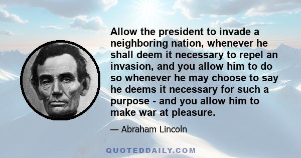 Allow the president to invade a neighboring nation, whenever he shall deem it necessary to repel an invasion, and you allow him to do so whenever he may choose to say he deems it necessary for such a purpose - and you