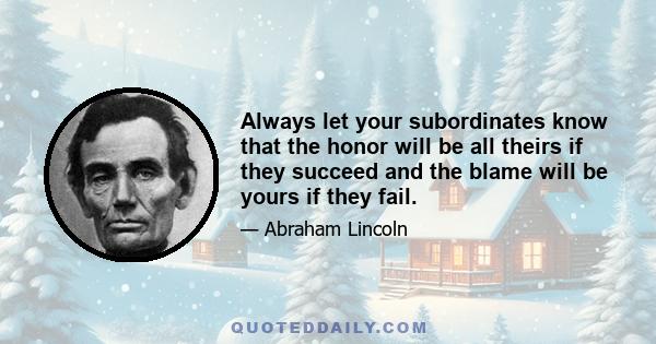 Always let your subordinates know that the honor will be all theirs if they succeed and the blame will be yours if they fail.