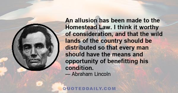 An allusion has been made to the Homestead Law. I think it worthy of consideration, and that the wild lands of the country should be distributed so that every man should have the means and opportunity of benefitting his 