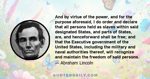 And by virtue of the power, and for the purpose aforesaid, I do order and declare that all persons held as slaves within said designated States, and parts of States, are, and henceforward shall be free; and that the