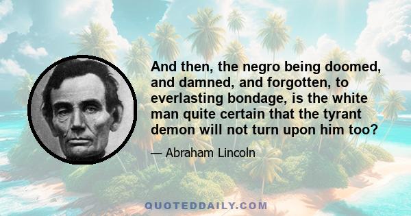 And then, the negro being doomed, and damned, and forgotten, to everlasting bondage, is the white man quite certain that the tyrant demon will not turn upon him too?