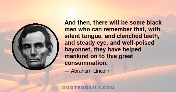 And then, there will be some black men who can remember that, with silent tongue, and clenched teeth, and steady eye, and well-poised bayonnet, they have helped mankind on to this great consummation.