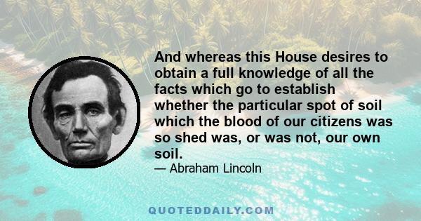 And whereas this House desires to obtain a full knowledge of all the facts which go to establish whether the particular spot of soil which the blood of our citizens was so shed was, or was not, our own soil.