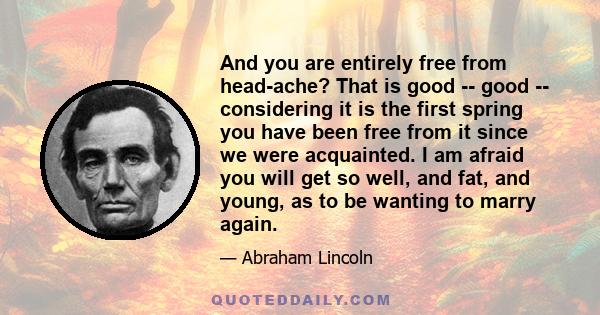 And you are entirely free from head-ache? That is good -- good -- considering it is the first spring you have been free from it since we were acquainted. I am afraid you will get so well, and fat, and young, as to be