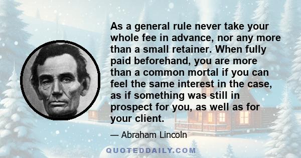 As a general rule never take your whole fee in advance, nor any more than a small retainer. When fully paid beforehand, you are more than a common mortal if you can feel the same interest in the case, as if something