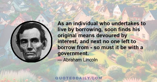 As an individual who undertakes to live by borrowing, soon finds his original means devoured by interest, and next no one left to borrow from - so must it be with a government.