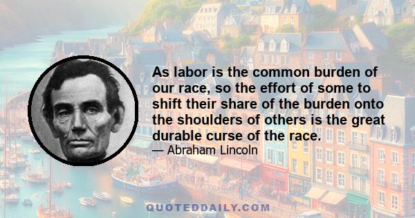 As labor is the common burden of our race, so the effort of some to shift their share of the burden onto the shoulders of others is the great durable curse of the race.