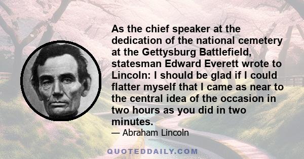 As the chief speaker at the dedication of the national cemetery at the Gettysburg Battlefield, statesman Edward Everett wrote to Lincoln: I should be glad if I could flatter myself that I came as near to the central