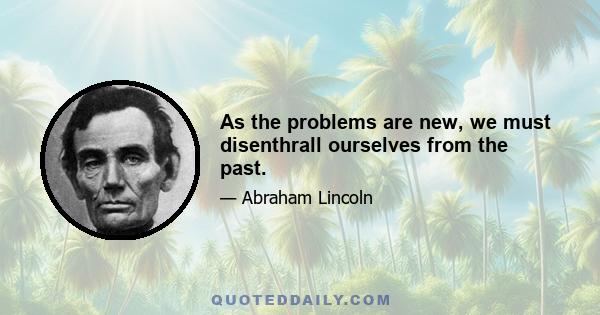 As the problems are new, we must disenthrall ourselves from the past.