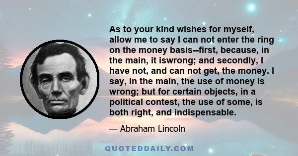 As to your kind wishes for myself, allow me to say I can not enter the ring on the money basis--first, because, in the main, it iswrong; and secondly, I have not, and can not get, the money. I say, in the main, the use