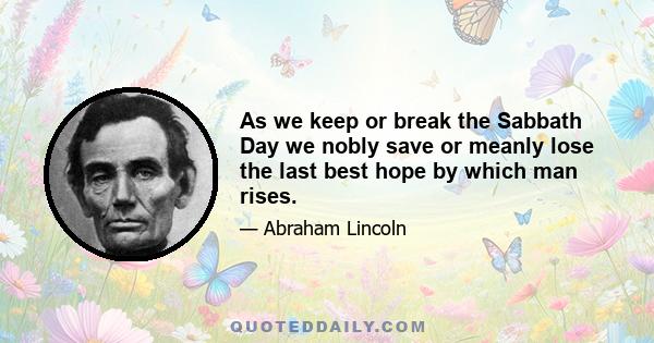 As we keep or break the Sabbath Day we nobly save or meanly lose the last best hope by which man rises.