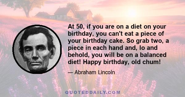 At 50, if you are on a diet on your birthday, you can't eat a piece of your birthday cake. So grab two, a piece in each hand and, lo and behold, you will be on a balanced diet! Happy birthday, old chum!