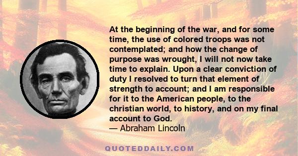 At the beginning of the war, and for some time, the use of colored troops was not contemplated; and how the change of purpose was wrought, I will not now take time to explain. Upon a clear conviction of duty I resolved