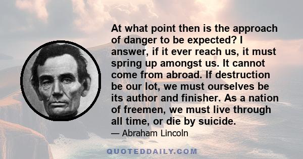 At what point then is the approach of danger to be expected? I answer, if it ever reach us, it must spring up amongst us. It cannot come from abroad. If destruction be our lot, we must ourselves be its author and