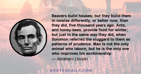 Beavers build houses; but they build them in nowise differently, or better now, than they did, five thousand years ago. Ants, and honey-bees, provide food for winter; but just in the same way they did, when Solomon