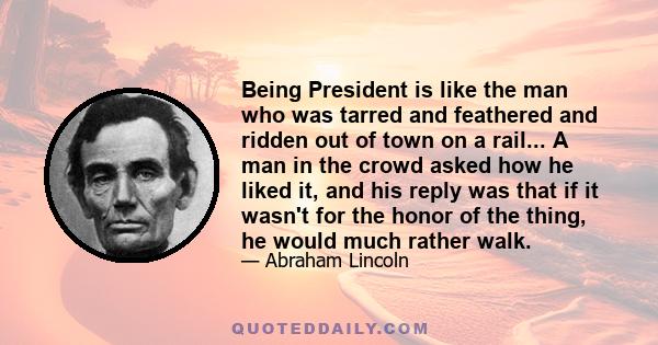 Being President is like the man who was tarred and feathered and ridden out of town on a rail... A man in the crowd asked how he liked it, and his reply was that if it wasn't for the honor of the thing, he would much