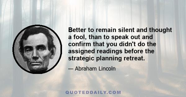 Better to remain silent and thought a fool, than to speak out and confirm that you didn't do the assigned readings before the strategic planning retreat.