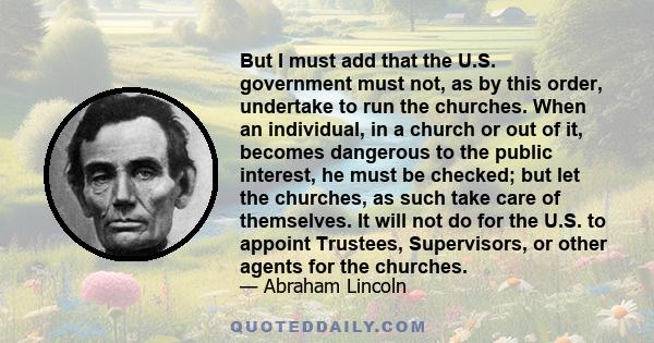 But I must add that the U.S. government must not, as by this order, undertake to run the churches. When an individual, in a church or out of it, becomes dangerous to the public interest, he must be checked; but let the