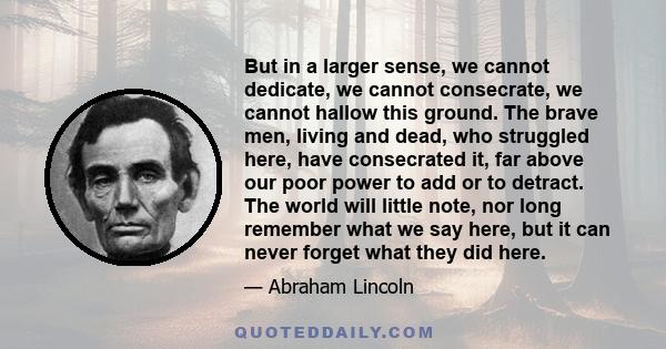 But in a larger sense, we cannot dedicate, we cannot consecrate, we cannot hallow this ground. The brave men, living and dead, who struggled here, have consecrated it, far above our poor power to add or to detract. The