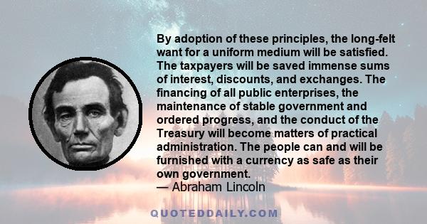 By adoption of these principles, the long-felt want for a uniform medium will be satisfied. The taxpayers will be saved immense sums of interest, discounts, and exchanges. The financing of all public enterprises, the