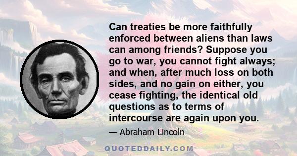 Can treaties be more faithfully enforced between aliens than laws can among friends? Suppose you go to war, you cannot fight always; and when, after much loss on both sides, and no gain on either, you cease fighting,