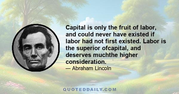 Capital is only the fruit of labor, and could never have existed if labor had not first existed. Labor is the superior ofcapital, and deserves muchthe higher consideration.