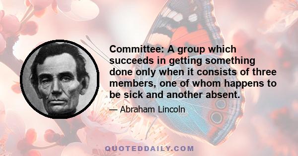 Committee: A group which succeeds in getting something done only when it consists of three members, one of whom happens to be sick and another absent.