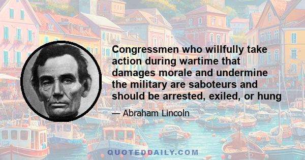 Congressmen who willfully take action during wartime that damages morale and undermine the military are saboteurs and should be arrested, exiled, or hung