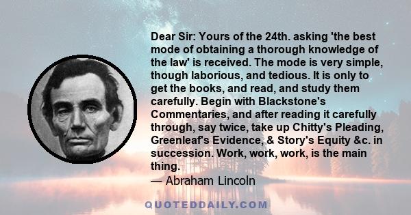 Dear Sir: Yours of the 24th. asking 'the best mode of obtaining a thorough knowledge of the law' is received. The mode is very simple, though laborious, and tedious. It is only to get the books, and read, and study them 