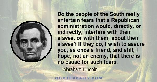 Do the people of the South really entertain fears that a Republican administration would, directly, or indirectly, interfere with their slaves, or with them, about their slaves? If they do, I wish to assure you, as once 