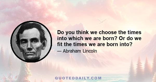 Do you think we choose the times into which we are born? Or do we fit the times we are born into?