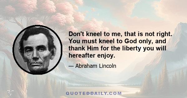 Don't kneel to me, that is not right. You must kneel to God only, and thank Him for the liberty you will hereafter enjoy.