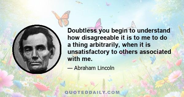 Doubtless you begin to understand how disagreeable it is to me to do a thing arbitrarily, when it is unsatisfactory to others associated with me.