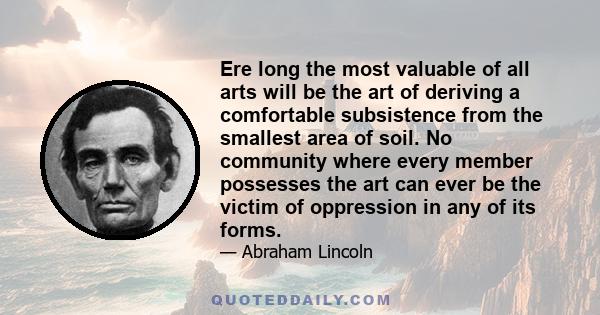 Ere long the most valuable of all arts will be the art of deriving a comfortable subsistence from the smallest area of soil. No community where every member possesses the art can ever be the victim of oppression in any