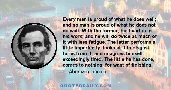 Every man is proud of what he does well; and no man is proud of what he does not do well. With the former, his heart is in his work; and he will do twice as much of it with less fatigue. The latter performs a little