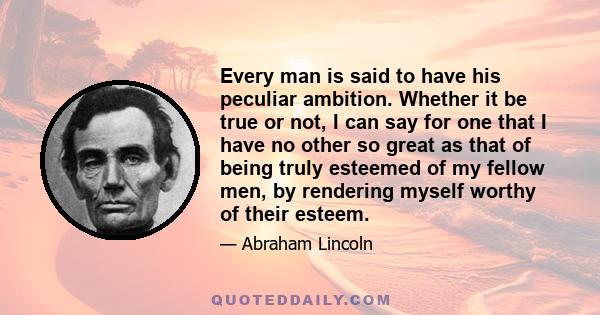 Every man is said to have his peculiar ambition. Whether it be true or not, I can say for one that I have no other so great as that of being truly esteemed of my fellow men, by rendering myself worthy of their esteem.