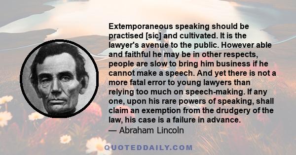 Extemporaneous speaking should be practised [sic] and cultivated. It is the lawyer's avenue to the public. However able and faithful he may be in other respects, people are slow to bring him business if he cannot make a 