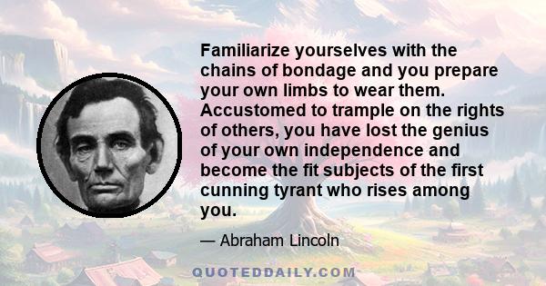 Familiarize yourselves with the chains of bondage and you prepare your own limbs to wear them. Accustomed to trample on the rights of others, you have lost the genius of your own independence and become the fit subjects 