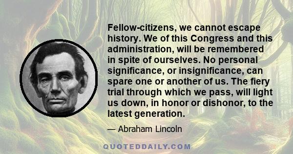 Fellow-citizens, we cannot escape history. We of this Congress and this administration, will be remembered in spite of ourselves. No personal significance, or insignificance, can spare one or another of us. The fiery