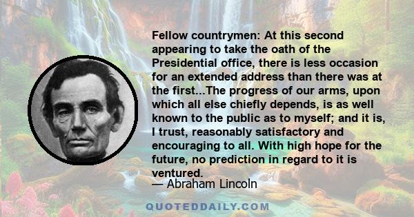 Fellow countrymen: At this second appearing to take the oath of the Presidential office, there is less occasion for an extended address than there was at the first...The progress of our arms, upon which all else chiefly 