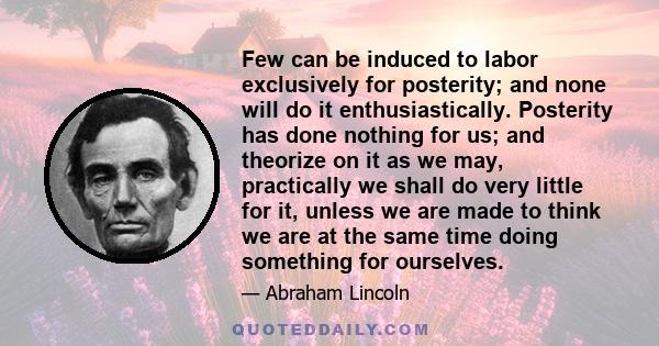 Few can be induced to labor exclusively for posterity; and none will do it enthusiastically. Posterity has done nothing for us; and theorize on it as we may, practically we shall do very little for it, unless we are