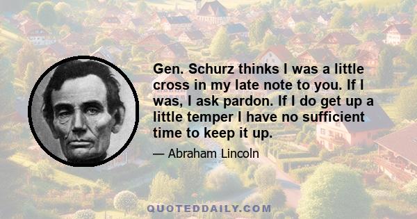 Gen. Schurz thinks I was a little cross in my late note to you. If I was, I ask pardon. If I do get up a little temper I have no sufficient time to keep it up.