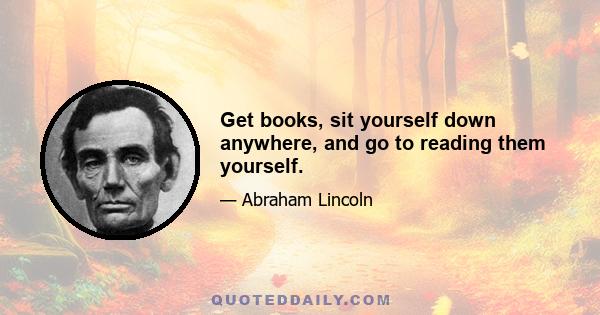 Get books, sit yourself down anywhere, and go to reading them yourself.