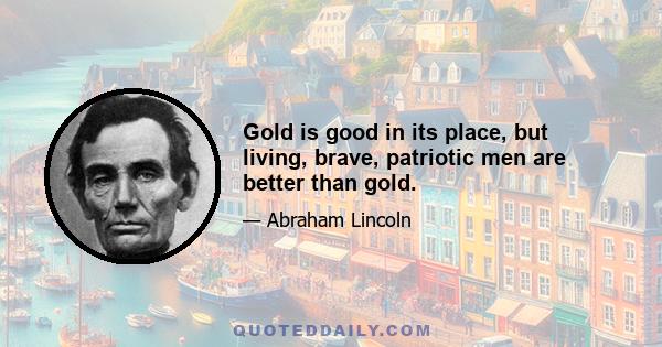 Gold is good in its place, but living, brave, patriotic men are better than gold.