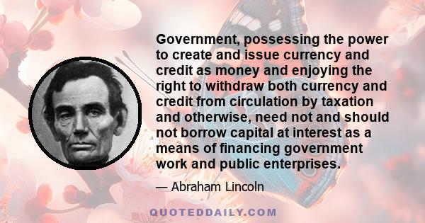 Government, possessing the power to create and issue currency and credit as money and enjoying the right to withdraw both currency and credit from circulation by taxation and otherwise, need not and should not borrow