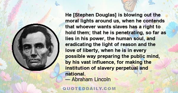 He [Stephen Douglas] is blowing out the moral lights around us, when he contends that whoever wants slaves has a right to hold them; that he is penetrating, so far as lies in his power, the human soul, and eradicating